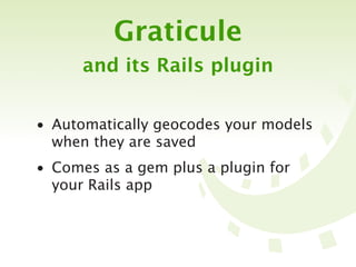 Graticule
      and its Rails plugin


• Automatically geocodes your models
  when they are saved
• Comes as a gem plus a plugin for
  your Rails app
 