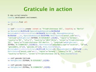 Graticule in action
$ ruby script/console
Loading development environment.

>> Location.find :all
=> []

>> conf = Location.create :street => "Friedrichstrasse 151", :locality => "Berlin"
=> #<Location:0x357ec40 @geocoding=#<Geocoding:0x356e9a8
@errors=#<ActiveRecord::Errors:0x356dd78 @errors={}, @base=#<Geocoding:
0x356e9a8 ...>>, @geocode=#<Geocode:0x357490c @attributes={"postal_code"=>nil,
"latitude"=>#<BigDecimal:35749d4,'0.5251818E2',12(20)>, "region"=>"Germany",
"country"=>"DE", "id"=>"2", "locality"=>"10117 Mitte", "street"=>"Friedrichstrasse
151", "query"=>"Friedrichstrasse 151nBerlin, ", "longitude"=>#<BigDecimal:
35749ac,'0.13388423E2',12(20)>}>, @attributes={"geocodable_type"=>"Location", "id"=>4,
"geocodable_id"=>4, "geocode_id"=>2}, @new_record=false>,
@errors=#<ActiveRecord::Errors:0x357ccd8 @errors={}, @base=#<Location:0x357ec40 ...>>,
@attributes={"postal_code"=>nil, "region"=>"Germany", "country"=>"DE", "id"=>4,
"locality"=>"Berlin", "street"=>"Friedrichstrasse 151"}, @new_record=false>

>> conf.geocode.latitude
=> #<BigDecimal:35749d4,'0.5251818E2',12(20)>

>> conf.geocode.longitude
=> #<BigDecimal:35749ac,'0.13388423E2',12(20)>
 