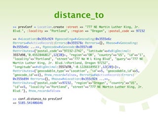 distance_to
>> prevConf = Location.create :street => "777 NE Martin Luther King, Jr.
Blvd.", :locality => "Portland", :region => "Oregon", :postal_code => 97232

=> #<Location:0x355c924 @geocoding=#<Geocoding:0x3555e6c
@errors=#<ActiveRecord::Errors:0x355578c @errors={}, @base=#<Geocoding:
0x3555e6c ...>>, @geocode=#<Geocode:0x3557cd0
@attributes={"postal_code"=>"97232-2742", "latitude"=>#<BigDecimal:
3557d98,'0.45528468E2',12(20)>, "region"=>"OR", "country"=>"US", "id"=>"1",
"locality"=>"Portland", "street"=>"777 Ne M L King Blvd", "query"=>"777 NE
Martin Luther King, Jr. Blvd.nPortland, Oregon 97232",
"longitude"=>#<BigDecimal:3557d70,'-0.122661895E3',12(20)>}>,
@attributes={"geocodable_type"=>"Location", "id"=>5, "geocodable_id"=>5,
"geocode_id"=>1}, @new_record=false>, @errors=#<ActiveRecord::Errors:
0x355b894 @errors={}, @base=#<Location:0x355c924 ...>>,
@attributes={"postal_code"=>97232, "region"=>"Oregon", "country"=>"US",
"id"=>5, "locality"=>"Portland", "street"=>"777 NE Martin Luther King, Jr.
Blvd."}, @new_record=false>

>> conf.distance_to prevConf
=> 5185.541406646
 