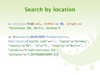Search by location

>> Location.find(:all, :within => 50, :origin =>
"Torstrasse 104, Berlin, Germany")


=> [#<Location:0x35239f8 @readonly=true,
@attributes={"postal_code"=>nil, "region"=>"Germany",
"country"=>"DE", "id"=>"4", "locality"=>"Berlin",
"street"=>"Friedrichstrasse 151",
"distance"=>"1.03758608910963"}>]
 
