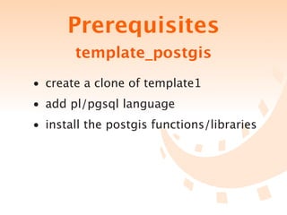 Prerequisites
       template_postgis
• create a clone of template1
• add pl/pgsql language
• install the postgis functions/libraries
 