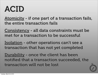 ACID
      Atomicity - if one part of a transaction fails,
      the entire transaction fails
      Consistency - all data constraints must be
      met for a transaction to be successful
      Isolation - other operations can’t see a
      transaction that has not yet completed
      Durability - once the client has been
      notiﬁed that a transaction succeeded, the
      transaction will not be lost
Tuesday, March 30, 2010
 