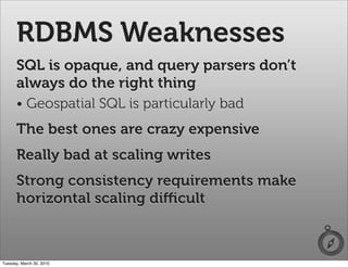 RDBMS Weaknesses
      SQL is opaque, and query parsers don’t
      always do the right thing
      • Geospatial SQL is particularly bad
      The best ones are crazy expensive
      Really bad at scaling writes
      Strong consistency requirements make
      horizontal scaling diﬃcult



Tuesday, March 30, 2010
 