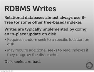 RDBMS Writes
      Relational databases almost always use B-
      Tree (or some other tree-based) indexes
      Writes are typically implemented by doing
      an in-place update on disk
      • Requires random seek to a speciﬁc location on
        disk
      • May require additional seeks to read indexes if
        they outgrow the disk cache
      Disk seeks are bad.

Tuesday, March 30, 2010
 