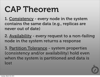 CAP Theorem
      1. Consistency - every node in the system
      contains the same data (e.g., replicas are
      never out of date)
      2. Availability - every request to a non-failing
      node in the system returns a response
      3. Partition Tolerance - system properties
      (consistency and/or availability) hold even
      when the system is partitioned and data is
      lost

Tuesday, March 30, 2010
 