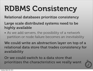 RDBMS Consistency
      Relational databases prioritize consistency
      Large scale distributed systems need to be
      highly available
      • As we add servers, the possibility of a network
        partition or node failure becomes an inevitability
      We could write an abstraction layer on top of a
      relational data store that trades consistency for
      availability
      Or we could switch to a data store that
      prioritizes the characteristics we really want
Tuesday, March 30, 2010
 