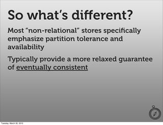 So what’s diﬀerent?
      Most “non-relational” stores speciﬁcally
      emphasize partition tolerance and
      availability
      Typically provide a more relaxed guarantee
      of eventually consistent




Tuesday, March 30, 2010
 