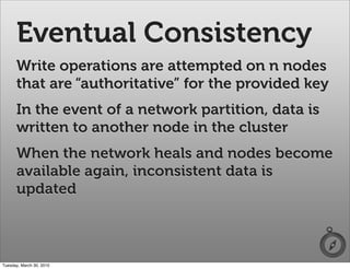 Eventual Consistency
      Write operations are attempted on n nodes
      that are “authoritative” for the provided key
      In the event of a network partition, data is
      written to another node in the cluster
      When the network heals and nodes become
      available again, inconsistent data is
      updated



Tuesday, March 30, 2010
 