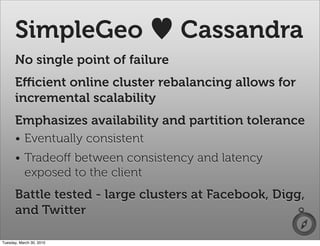 SimpleGeo                    Cassandra
      No single point of failure
      Eﬃcient online cluster rebalancing allows for
      incremental scalability
      Emphasizes availability and partition tolerance
      • Eventually consistent
      • Tradeoﬀ between consistency and latency
        exposed to the client
      Battle tested - large clusters at Facebook, Digg,
      and Twitter

Tuesday, March 30, 2010
 