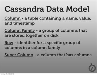 Cassandra Data Model
      Column - a tuple containing a name, value,
      and timestamp
      Column Family - a group of columns that
      are stored together on disk
      Row - identiﬁer for a speciﬁc group of
      columns in a column family
      Super Column - a column that has columns



Tuesday, March 30, 2010
 
