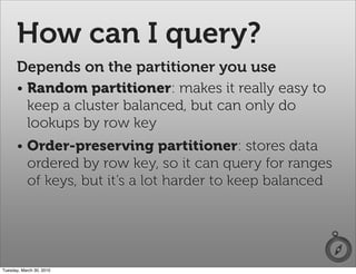 How can I query?
      Depends on the partitioner you use
      • Random partitioner: makes it really easy to
        keep a cluster balanced, but can only do
        lookups by row key
      • Order-preserving partitioner: stores data
        ordered by row key, so it can query for ranges
        of keys, but it’s a lot harder to keep balanced




Tuesday, March 30, 2010
 