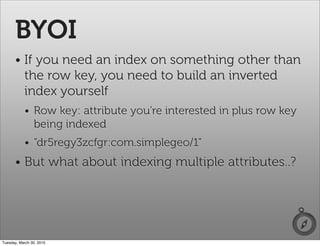 BYOI
      • If you need an index on something other than
        the row key, you need to build an inverted
        index yourself
           • Row key: attribute you're interested in plus row key
             being indexed
           • “dr5regy3zcfgr:com.simplegeo/1”
      • But what about indexing multiple attributes..?




Tuesday, March 30, 2010
 