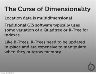 The Curse of Dimensionality
      Location data is multidimensional
      Traditional GIS software typically uses
      some variation of a Quadtree or R-Tree for
      indexes
      Like B-Trees, R-Trees need to be updated
      in-place and are expensive to manipulate
      when they outgrow memory



Tuesday, March 30, 2010
 