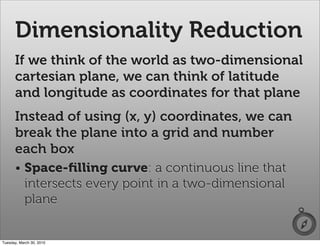 Dimensionality Reduction
      If we think of the world as two-dimensional
      cartesian plane, we can think of latitude
      and longitude as coordinates for that plane
      Instead of using (x, y) coordinates, we can
      break the plane into a grid and number
      each box
      • Space-ﬁlling curve: a continuous line that
        intersects every point in a two-dimensional
        plane


Tuesday, March 30, 2010
 