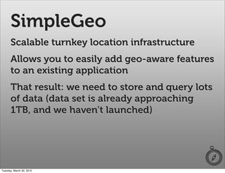 SimpleGeo
      Scalable turnkey location infrastructure
      Allows you to easily add geo-aware features
      to an existing application
      That result: we need to store and query lots
      of data (data set is already approaching
      1TB, and we haven’t launched)




Tuesday, March 30, 2010
 