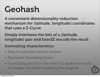 Geohash
      A convenient dimensionality reduction
      mechanism for (latitude, longitude) coordinates
      that uses a Z-Curve
      Simply interleave the bits of a (latitude,
      longitude) pair and base32 encode the result
      Interesting characteristics
      • Easy to calculate and to reverse
      • Represent bounding boxes
      • Truncating bits from the end of a geohash results
        in a larger geohash bounding the original
Tuesday, March 30, 2010
 