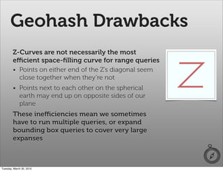 Geohash Drawbacks
        Z-Curves are not necessarily the most
        eﬃcient space-ﬁlling curve for range queries
        • Points on either end of the Z’s diagonal seem
          close together when they’re not
        • Points next to each other on the spherical
          earth may end up on opposite sides of our
          plane
        These ineﬃciencies mean we sometimes
        have to run multiple queries, or expand
        bounding box queries to cover very large
        expanses



Tuesday, March 30, 2010
 