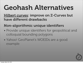 Geohash Alternatives
      Hilbert curves: improve on Z-Curves but
      have diﬀerent drawbacks
      Non-algorithmic unique identiﬁers
      • Provide unique identiﬁers for geopolitical and
        colloquial bounding polygons
      • Yahoo! GeoPlanet’s WOEIDs are a good
        example




Tuesday, March 30, 2010
 