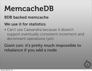 MemcacheDB
      BDB backed memcache
      We use it for statistics
      • Can’t use Cassandra because it doesn’t
        support eventually consistent increment and
        decrement operations (yet)
      Giant con: it’s pretty much impossible to
      rebalance if you add a node



Tuesday, March 30, 2010
 
