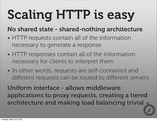Scaling HTTP is easy
      No shared state - shared-nothing architecture
      • HTTP requests contain all of the information
        necessary to generate a response
      • HTTP responses contain all of the information
        necessary for clients to interpret them
      • In other words, requests are self-contained and
        diﬀerent requests can be routed to diﬀerent servers
      Uniform interface - allows middleware
      applications to proxy requests, creating a tiered
      architecture and making load balancing trivial

Tuesday, March 30, 2010
 
