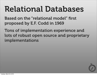 Relational Databases
      Based on the “relational model” ﬁrst
      proposed by E.F. Codd in 1969
      Tons of implementation experience and
      lots of robust open source and proprietary
      implementations




Tuesday, March 30, 2010
 