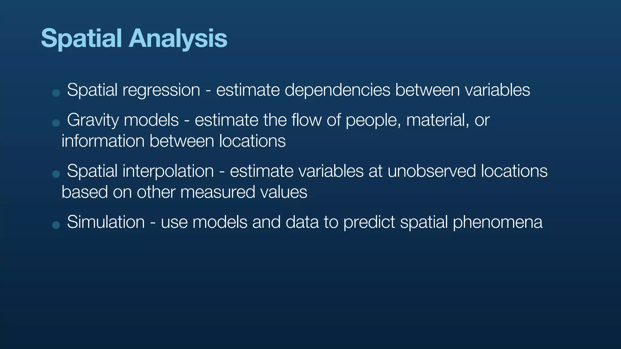 Spatial Analysis

• Spatial regression - estimate dependencies between variables
• Gravity models - estimate the flow of people, material, or
 information between locations
• Spatial interpolation - estimate variables at unobserved locations
 based on other measured values
• Simulation - use models and data to predict spatial phenomena
 