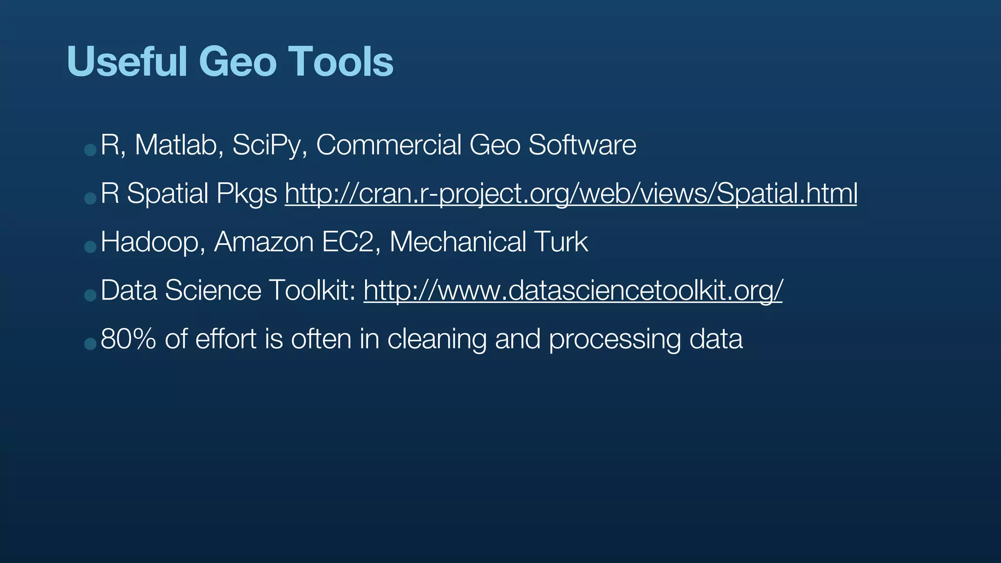 Useful Geo Tools

•R, Matlab, SciPy, Commercial Geo Software
•R Spatial Pkgs http://cran.r-project.org/web/views/Spatial.html
•Hadoop, Amazon EC2, Mechanical Turk
•Data Science Toolkit: http://www.datasciencetoolkit.org/
•80% of effort is often in cleaning and processing data
 