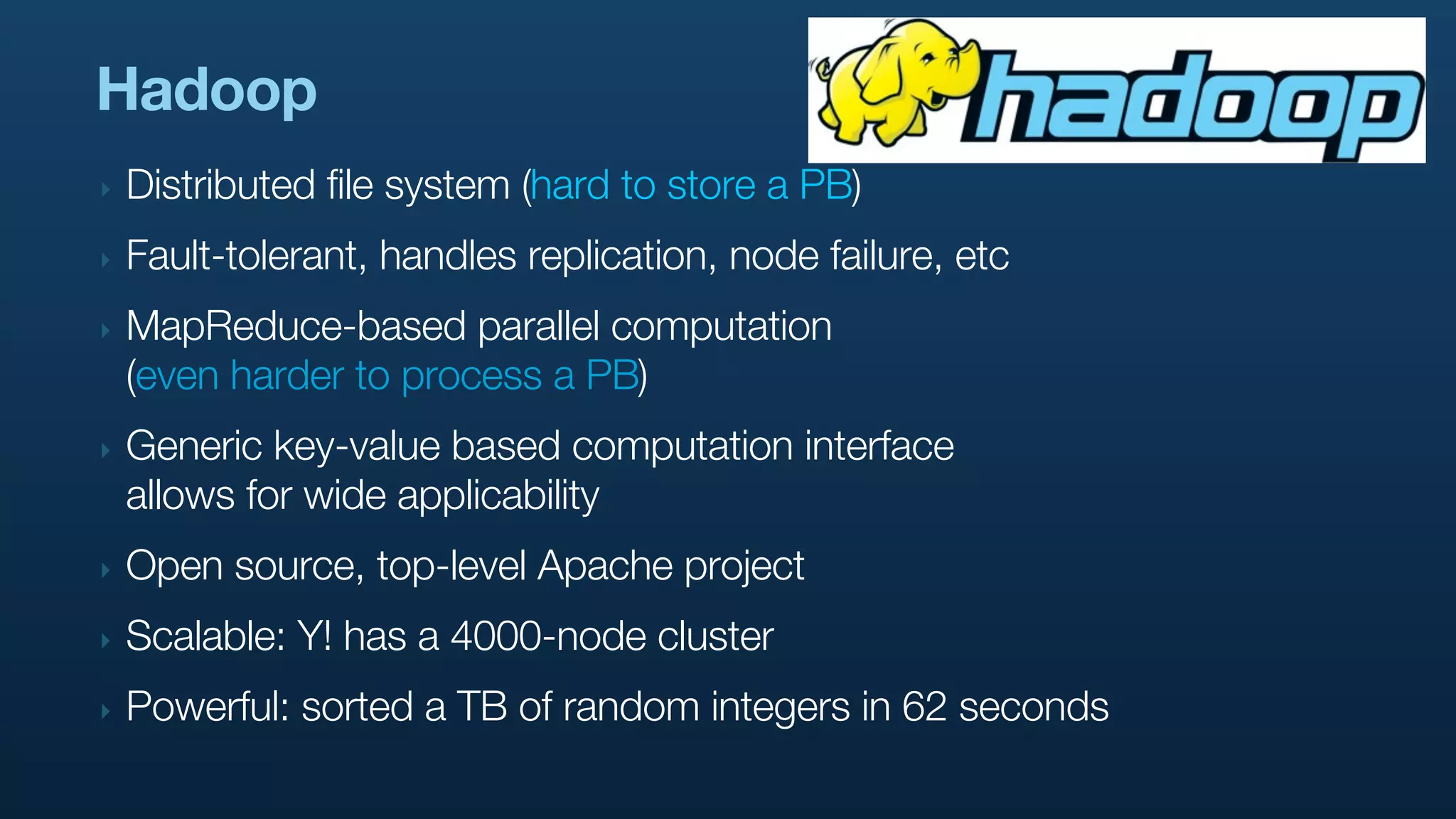 Hadoop
‣   Distributed file system (hard to store a PB)
‣   Fault-tolerant, handles replication, node failure, etc
‣   MapReduce-based parallel computation
    (even harder to process a PB)
‣   Generic key-value based computation interface
    allows for wide applicability
‣   Open source, top-level Apache project
‣   Scalable: Y! has a 4000-node cluster
‣   Powerful: sorted a TB of random integers in 62 seconds
 