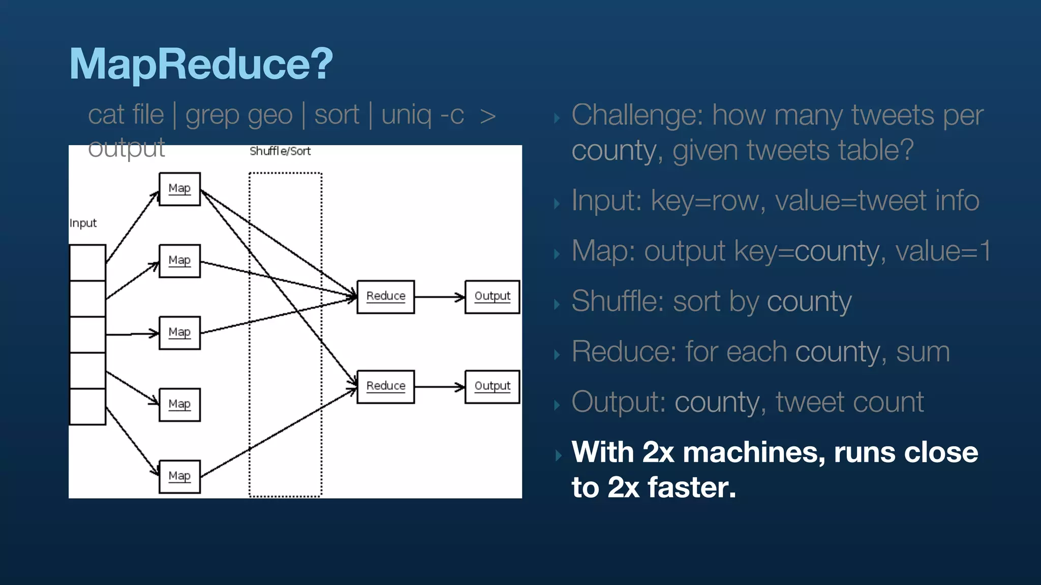 MapReduce?
cat file | grep geo | sort | uniq -c >   ‣   Challenge: how many tweets per
output                                       county, given tweets table?
                                         ‣   Input: key=row, value=tweet info
                                         ‣   Map: output key=county, value=1
                                         ‣   Shuffle: sort by county
                                         ‣   Reduce: for each county, sum
                                         ‣   Output: county, tweet count
                                         ‣   With 2x machines, runs close
                                             to 2x faster.
 