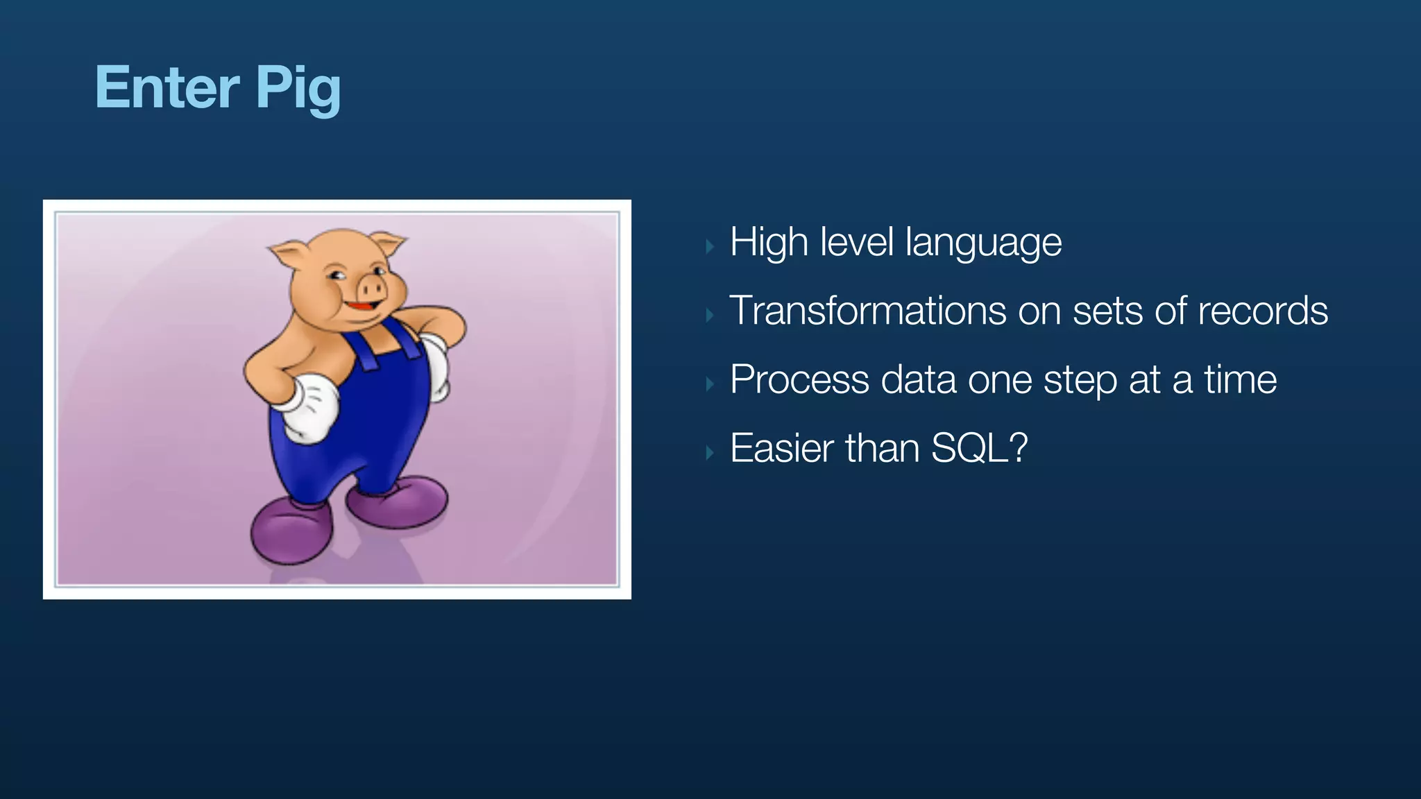 Enter Pig

            ‣   High level language
            ‣   Transformations on sets of records
            ‣   Process data one step at a time
            ‣   Easier than SQL?
 