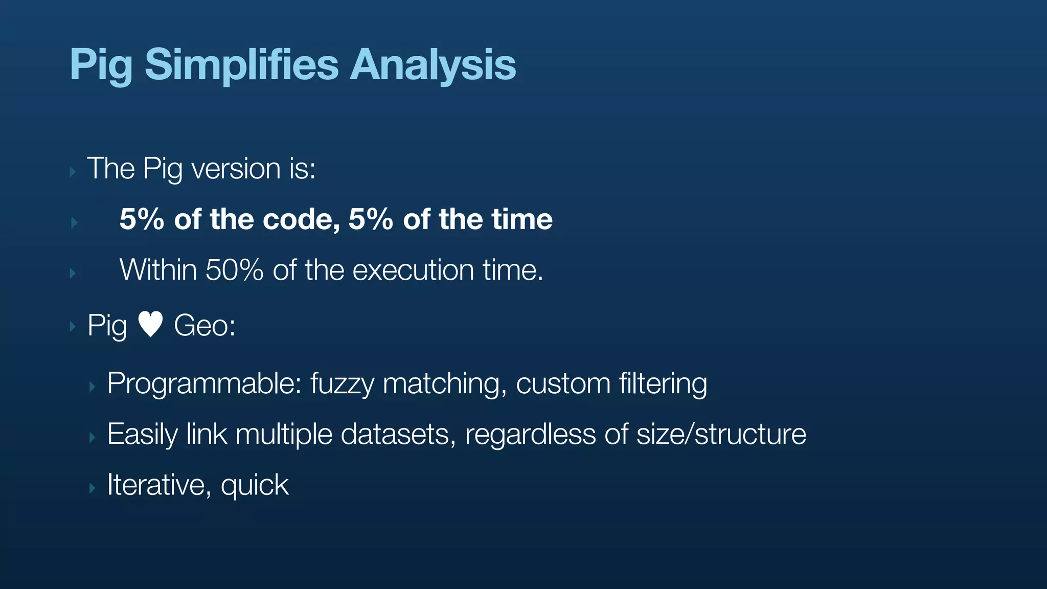 Pig Simplifies Analysis

‣   The Pig version is:
‣        5% of the code, 5% of the time
‣        Within 50% of the execution time.
‣   Pig      Geo:
    ‣   Programmable: fuzzy matching, custom filtering
    ‣   Easily link multiple datasets, regardless of size/structure
    ‣   Iterative, quick
 