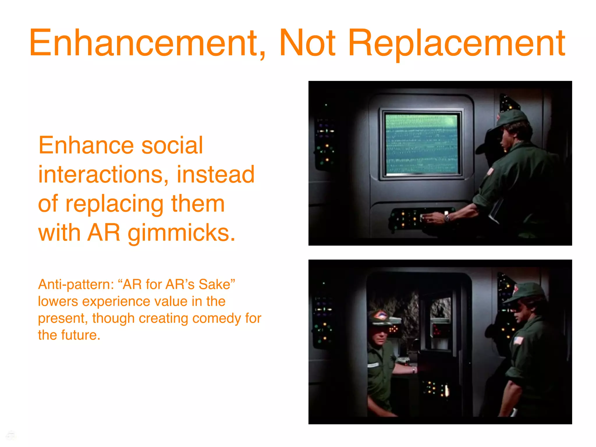Enhancement, Not Replacement

Enhance social
interactions, instead
of replacing them
with AR gimmicks.
Anti-pattern: “AR for ARʼs Sake”
lowers experience value in the
present, though creating comedy for
the future.
 