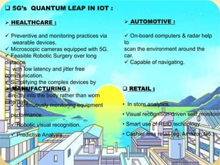  5G’s QUANTUM LEAP IN IOT :
 HEALTHCARE :
 Preventive and monitoring practices via
wearable devices.
 Microscopic cameras equipped with 5G.
 Feasible Robotic Surgery over long
distance
with low latency and jitter free
communication.
 Simplifying the complex devices by
implanting
directly into the body rather than worn
externally.
 MANUFACTURING :
 Continuously monitoring equipment
performance.
 Robotic visual recognition.
 Predictive Analysis.
 AUTOMOTIVE :
 On-board computers & radar help
to
scan the environment around the
car.
 Capable of navigating.
 RETAIL :
• In store analytics.
• Visual recognition-driven selif monitorin
• Smart use of REID technology.
• Cashier less retail (eg. Amazon Go.)
 