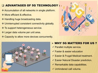  ADVANTAGES OF 5G TECHNOLOGY :
 Accumulation of all networks in single platform.
 More efficient & effective.
 Handling huge broadcasting data.
 Uninterrupted consistent connectivity globally.
 To support heterogeneous service.
 Larger data volume per unit area.
 Capacity to allow more devices concurrently.
 WHY 5G MATTERS FOR US ?
 Parallel multiple service.
 Faster & easier education
 Easier & Frugal Medical treatment.
 Easier Natural Disaster prediction.
 Remarkable data capabilities.
 Unhindered call volume.
 