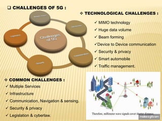  CHALLENGES OF 5G :
 TECHNOLOGICAL CHALLENGES :
 MIMO technology
 Huge data volume
 Beam forming
Device to Device communication
 Security & privacy
 Smart automobile
 Traffic management.
 COMMON CHALLENGES :
 Multiple Services
 Infrastructure
 Communication, Navigation & sensing.
 Security & privacy
 Legislation & cyberlaw.
 