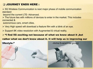  JOURNEY ENDS HERE :
 5G Wireless Communication is next major phase of mobile communication
standard
beyond the current LTE- Advanced.
 The future lies with millions of devices to enter in the market. This includes
connected &
autonomous cars, smart cities.
 Very High speed will download a feature film with a blink of an eye.
 Support 8K video resolution with Augmented & virtual reality.
 “I find 5G exciting not because of what we know about it ,but
rather what we don’t know about it. It will help us in improving our
lifestyle.” -Aicha Evans(Intel group)
 