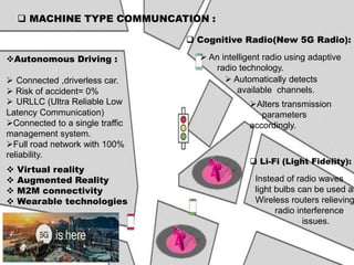  MACHINE TYPE COMMUNCATION :
Autonomous Driving :
 Connected ,driverless car.
 Risk of accident= 0%
 URLLC (Ultra Reliable Low
Latency Communication)
Connected to a single traffic
management system.
Full road network with 100%
reliability.
 Virtual reality
 Augmented Reality
 M2M connectivity
 Wearable technologies
 Cognitive Radio(New 5G Radio):
 An intelligent radio using adaptive
radio technology.
 Automatically detects
available channels.
Alters transmission
parameters
accordingly.
 Li-Fi (Light Fidelity):
Instead of radio waves
light bulbs can be used as
Wireless routers relieving
radio interference
issues.
 
