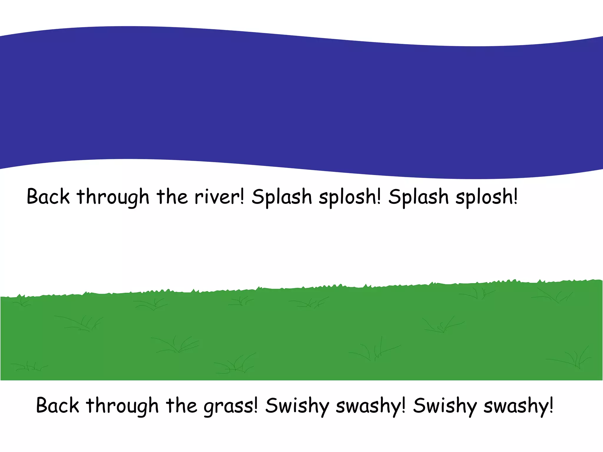 Back through the river! Splash splosh! Splash splosh! Back through the grass! Swishy swashy! Swishy swashy! 