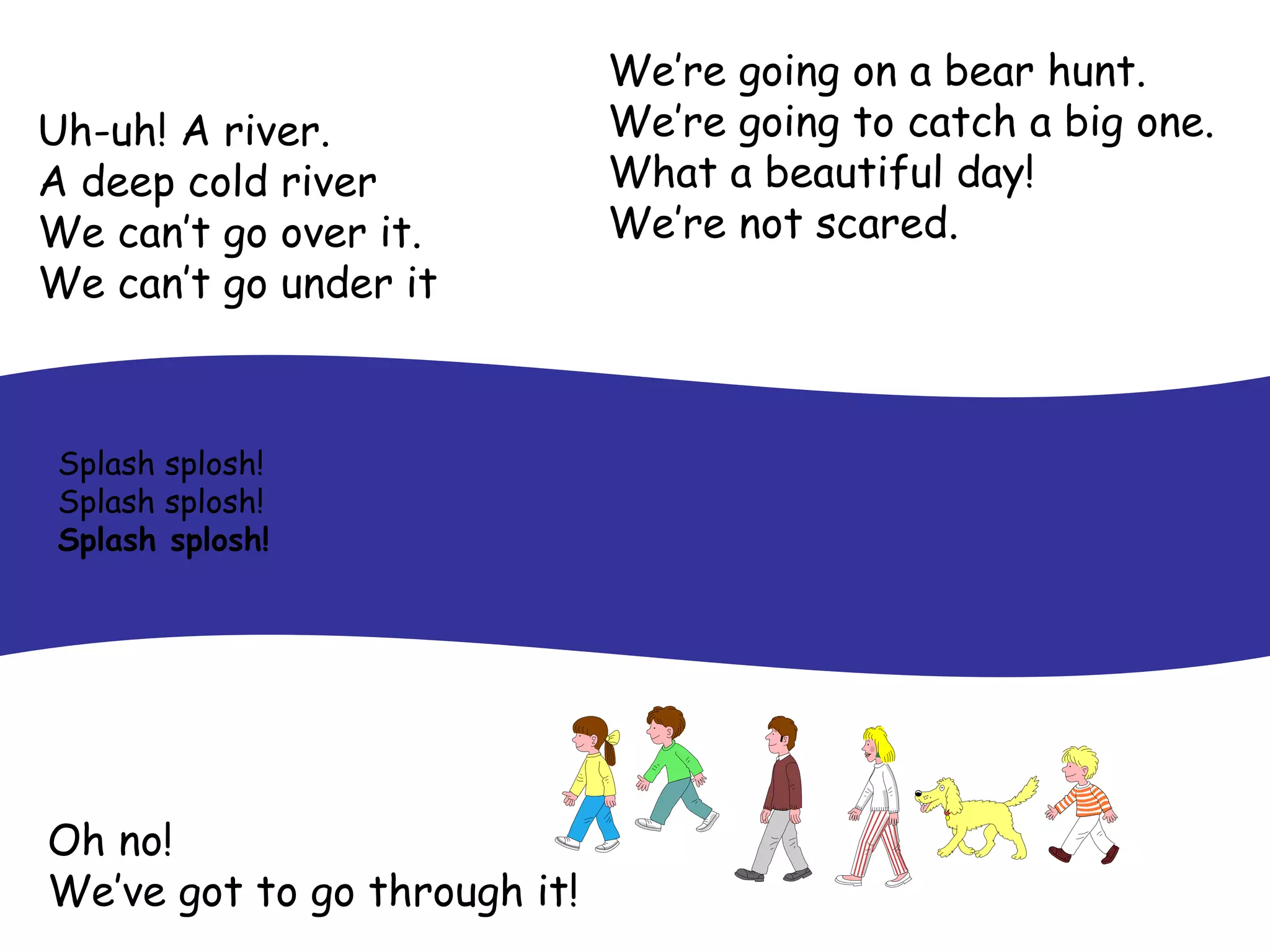 We’re going on a bear hunt. We’re going to catch a big one. What a beautiful day! We’re not scared. Uh-uh! A river. A deep cold river We can’t go over it. We can’t go under it   Oh no! We’ve got to go through it! Splash splosh! Splash splosh! Splash splosh! 