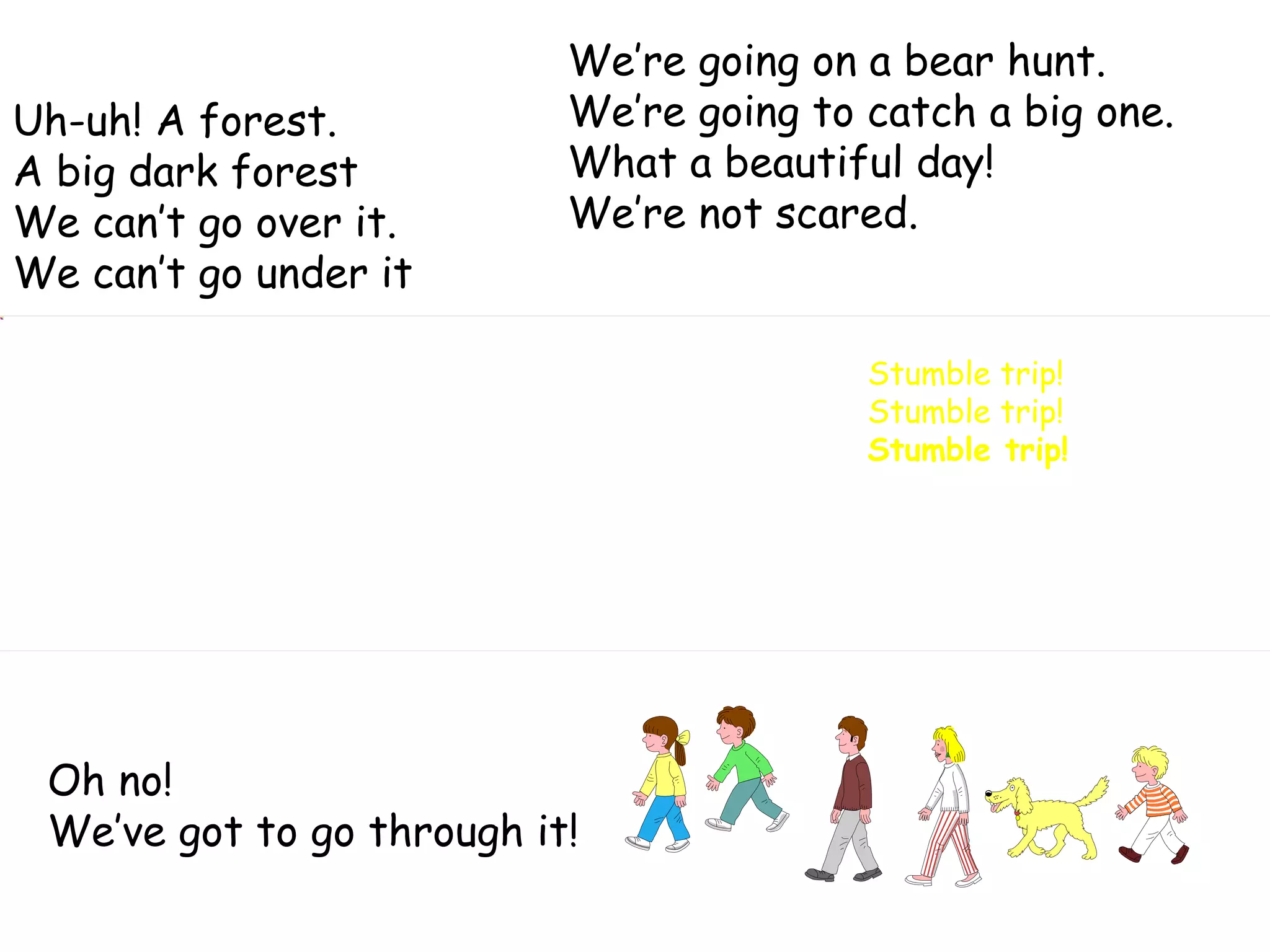 We’re going on a bear hunt. We’re going to catch a big one. What a beautiful day! We’re not scared. Oh no! We’ve got to go through it! Stumble trip! Stumble trip! Stumble trip! Uh-uh! A forest. A big dark forest We can’t go over it. We can’t go under it  