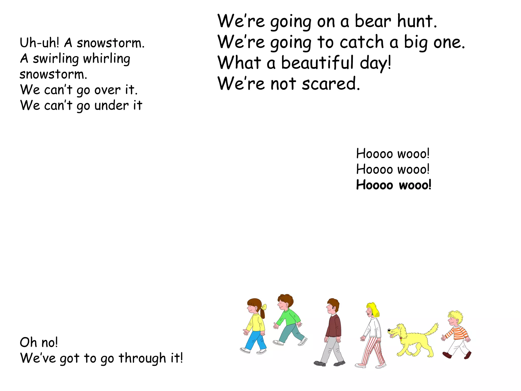 We’re going on a bear hunt. We’re going to catch a big one. What a beautiful day! We’re not scared. Oh no! We’ve got to go through it! Hoooo wooo! Hoooo wooo! Hoooo wooo! Uh-uh! A snowstorm. A swirling whirling snowstorm. We can’t go over it. We can’t go under it  