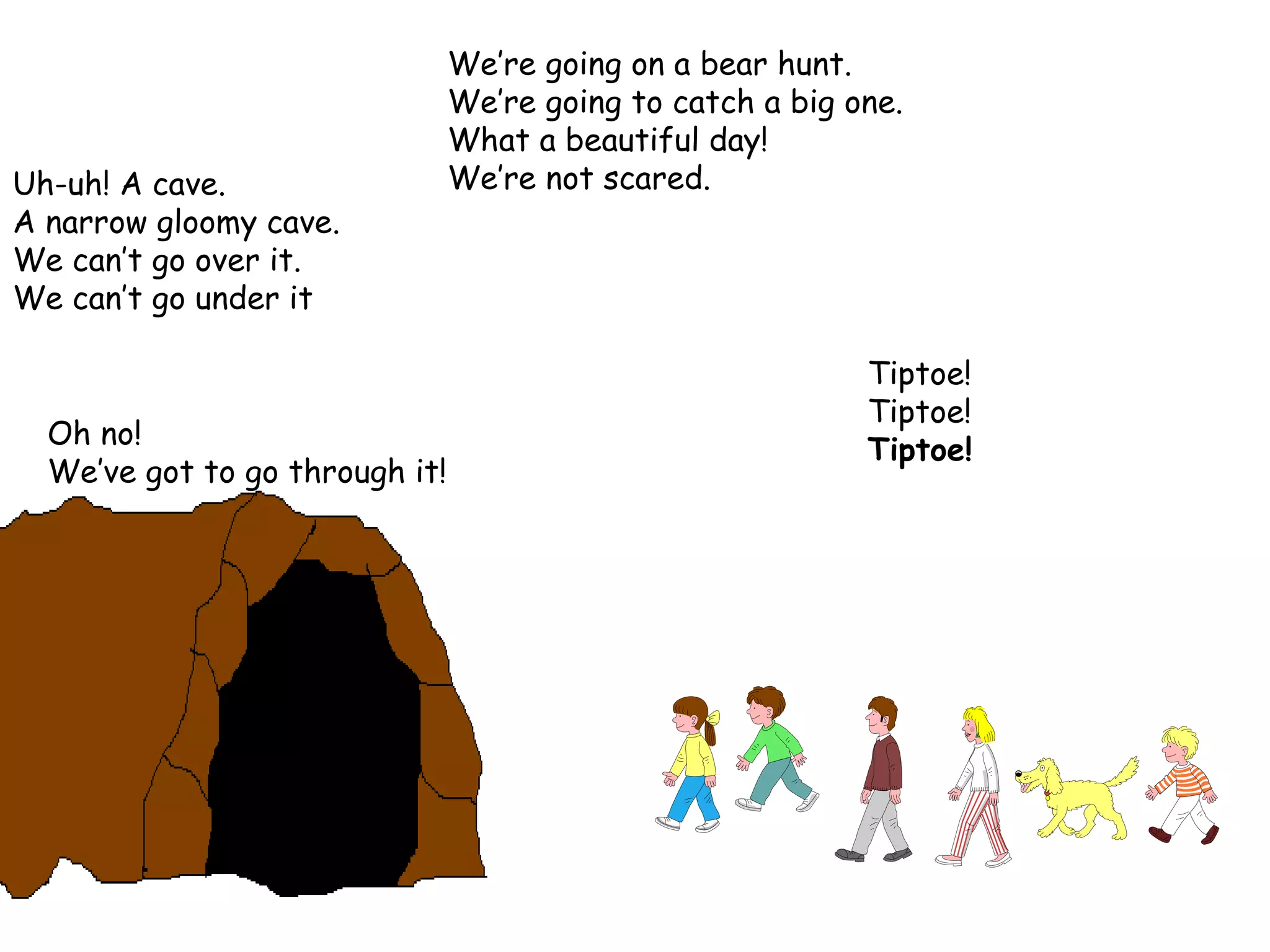 We’re going on a bear hunt. We’re going to catch a big one. What a beautiful day! We’re not scared. Tiptoe! Tiptoe! Tiptoe! Uh-uh! A cave. A narrow gloomy cave. We can’t go over it. We can’t go under it  Oh no! We’ve got to go through it! 