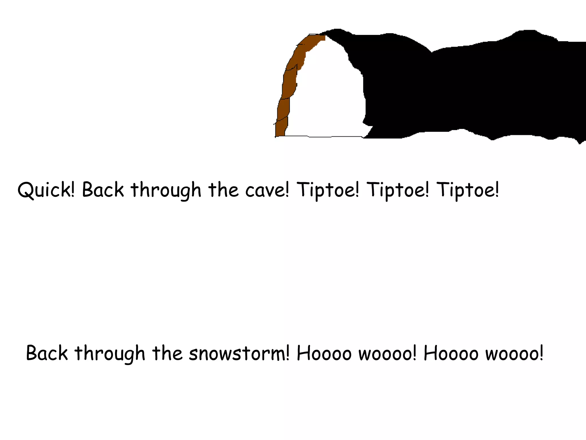 Quick! Back through the cave! Tiptoe! Tiptoe! Tiptoe! Back through the snowstorm! Hoooo woooo! Hoooo woooo! 