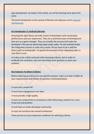 app development. So today in this article, we will be learning more about the
same.
This brief introduction to the variety of libraries can help you a lot in Android
development.
An Introduction To Android Libraries
Choosing the right library can help a team of developers with immaculate
performance and user experience. They are a prominent part of development
that acts as a game-changer. They can simplify the process and make the
developer’s life easy by delivering ready-made codes. For the android studio,
the integration process is really very simple. All you have to do is add the
library path to build.gradle. To specify the presence of the repository path, in
case there is any.
It is okay to be a little confused while choosing a library. But in order to
eradicate the confusion, here we have listed some pointers to solve your
problem.
Key Features To Select A Library
Before selecting any library for any specific purpose, make sure that it fulfills all
your requirements and follows the pointers mentioned below-
It must use a simple API
It must have a gargantuan user base
It must provide a high-quality
It must not compromise on consistency while delivering a solution for a non-
trivial and real problem.
It must have an active developer community
It must not transform the overall architecture
These are the six most important conditions for selecting a library.
 