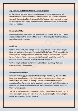 Top Libraries Of 2023 For Android App Development
As the android platform is continuously subjected to transformations, it is
mandatory that developers remain up to date about the libraries. One needs
to match the growth of the fast-paced field of software development, in order
to ace the game. Let us look into the different kinds of libraries that everyone
must know about.
Libraries For Videos
Adding videos in an app during the development is a tough nut to crack. There
are several details that one must take care of. This can get a little tricky. Let us
take a look into its example.
ExoPlayer
Created by the tech giant Google, this is a very famous Android media player
library. It is a better alternative for Android’s MediaPlayer API. It is used by the
developers for playing both video and audio locally. It acts as a great support
for the features that are not supported by Android’s MediaPlayer API. For
example, smooth streaming adaptive playback, and DASH.
With its simple and easy customization, this library is winning the hearts of
many android app developers .
Libraries For Networking
For every mobile app, the option of networking is mandatory. It is a must to
have some sort of network communication to execute one function or the
other. Earlier the process of making a request for the network required
execution of the Async task. It also required the usage of HttpUrlConnection to
get data. This approach does not assure 100% results while dealing with APIs
that return large data.
The use of the below-mentioned networking library can help the developers to
completely optimize the process. They will prove a lot helpful in managing the
device resources and threads properly.
 