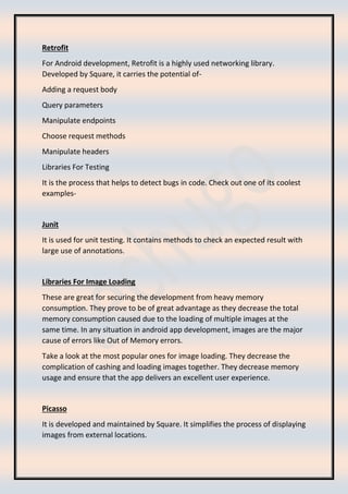 Retrofit
For Android development, Retrofit is a highly used networking library.
Developed by Square, it carries the potential of-
Adding a request body
Query parameters
Manipulate endpoints
Choose request methods
Manipulate headers
Libraries For Testing
It is the process that helps to detect bugs in code. Check out one of its coolest
examples-
Junit
It is used for unit testing. It contains methods to check an expected result with
large use of annotations.
Libraries For Image Loading
These are great for securing the development from heavy memory
consumption. They prove to be of great advantage as they decrease the total
memory consumption caused due to the loading of multiple images at the
same time. In any situation in android app development, images are the major
cause of errors like Out of Memory errors.
Take a look at the most popular ones for image loading. They decrease the
complication of cashing and loading images together. They decrease memory
usage and ensure that the app delivers an excellent user experience.
Picasso
It is developed and maintained by Square. It simplifies the process of displaying
images from external locations.
 