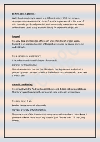 So how does it process?
Well, the dependency is passed in a different object. With this process,
developers can de-couple the classes from the implementation. Because of
this, the code gets loosely coupled, which eventually makes it easier to test
and maintain. Let us study a famous library for dependency injection.
Dagger2
It is very deep and requires a thorough understanding of proper usage.
Dagger2 is an upgraded version of Dagger1, developed by Square and is not
under Google.
It is a completely static library.
It includes Android-specific helpers for Android.
Libraries for View Binding
There is no doubt in the fact that libraries in this department are limited. It
popped up when the need to reduce the boiler-plate code was felt. Let us take
a look at one-
Android Databinding
It is in-built with the Android Support library, and it does not use annotations.
This library greatly reduces the amount of code written in access views.
It is easy to set it up.
Fetches better result with less code.
Provides a variety of functionalities.
These are some of the libraries that everyone must know about. Let us know if
you want to know more about any other of your favorite ones. Till then, stay
hooked.
 