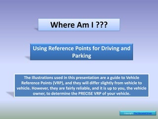 Where Am I ???
Using Reference Points for Driving and
Parking
Copyright: The Educated Driver
The illustrations used in this presentation are a guide to Vehicle
Reference Points (VRP), and they will differ slightly from vehicle to
vehicle. However, they are fairly reliable, and it is up to you, the vehicle
owner, to determine the PRECISE VRP of your vehicle.
 