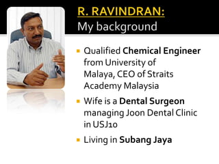 R. RAVINDRAN:My backgroundQualified Chemical Engineer from University of Malaya, CEO of Straits Academy MalaysiaWife is a Dental Surgeon managing Joon Dental Clinic in USJ10Living in Subang Jaya