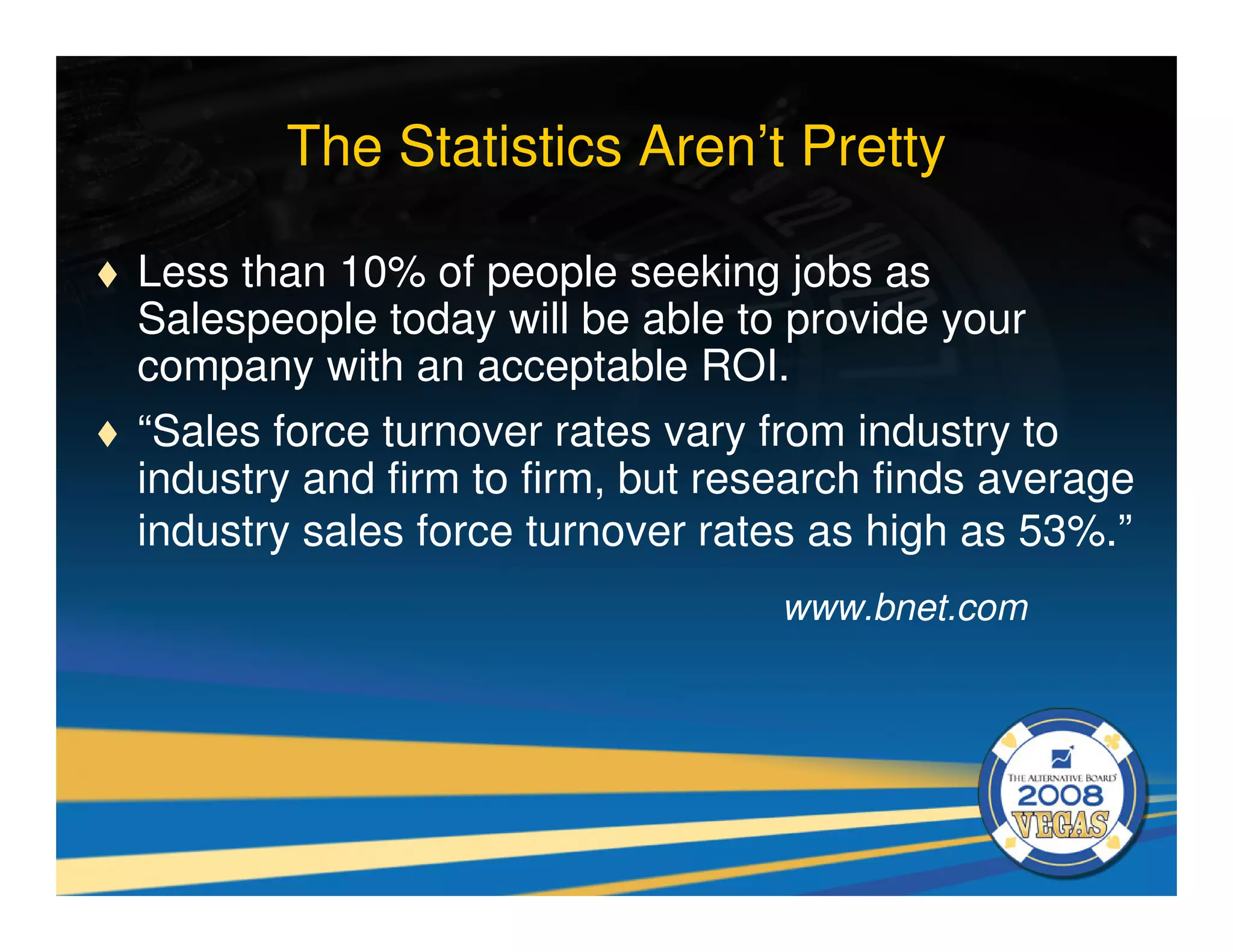 The Statistics Aren’t Pretty

Less than 10% of people seeking jobs as
Salespeople today will be able to provide your
company with an acceptable ROI.
“Sales force turnover rates vary from industry to
industry and firm to firm, but research finds average
industry sales force turnover rates as high as 53%.”
                                  www.bnet.com
 